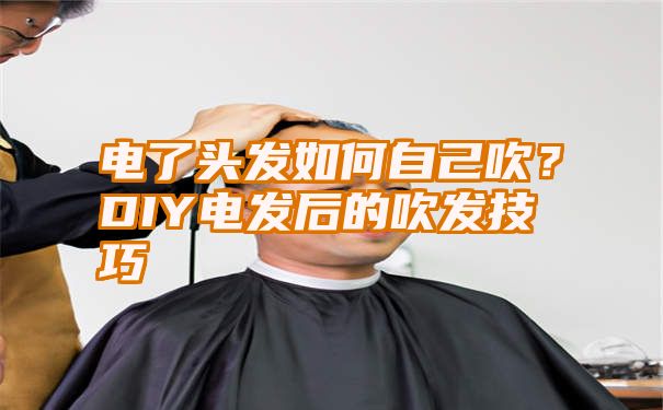 电了头发如何自己吹？DIY电发后的吹发技巧