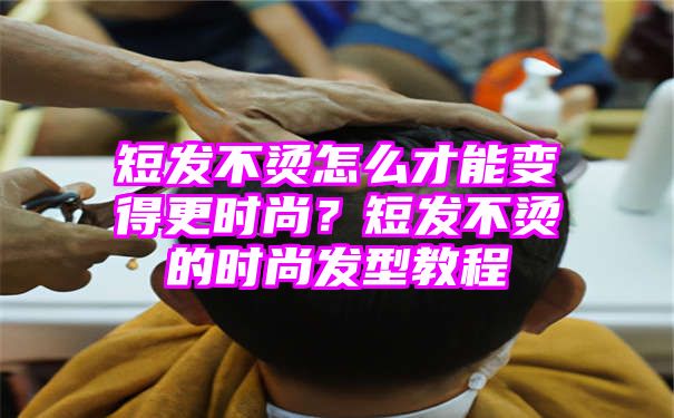 短发不烫怎么才能变得更时尚？短发不烫的时尚发型教程