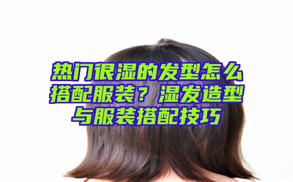 热门很湿的发型怎么搭配服装？湿发造型与服装搭配技巧