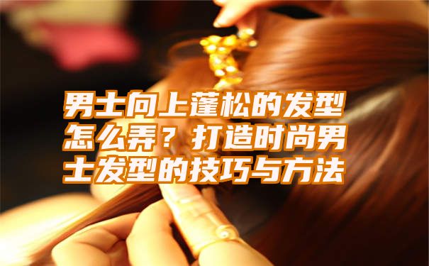 男士向上蓬松的发型怎么弄？打造时尚男士发型的技巧与方法