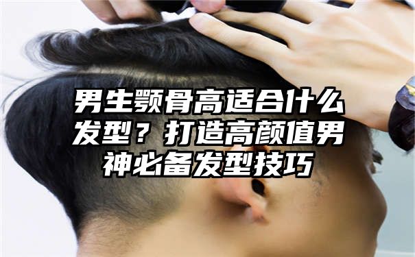 男生颚骨高适合什么发型？打造高颜值男神必备发型技巧