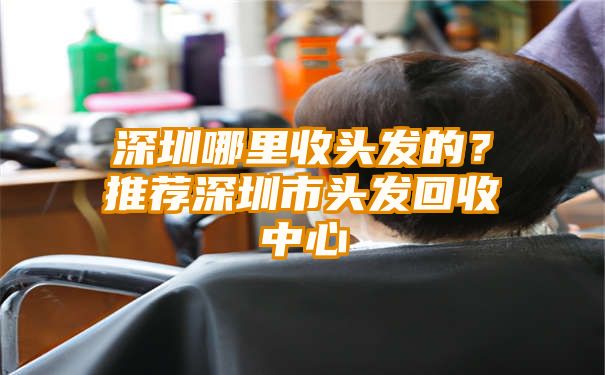 深圳哪里收头发的？推荐深圳市头发回收中心