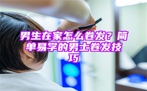 男生在家怎么卷发？简单易学的男士卷发技巧