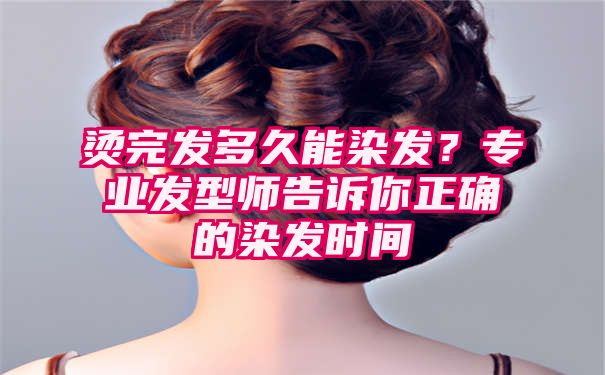 烫完发多久能染发？专业发型师告诉你正确的染发时间