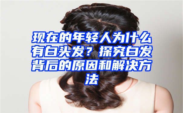 现在的年轻人为什么有白头发？探究白发背后的原因和解决方法