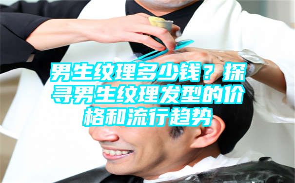 男生纹理多少钱？探寻男生纹理发型的价格和流行趋势