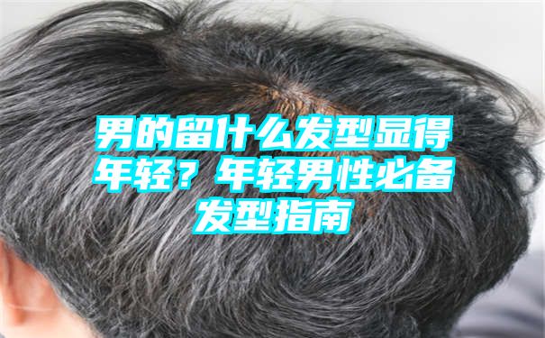 男的留什么发型显得年轻？年轻男性必备发型指南