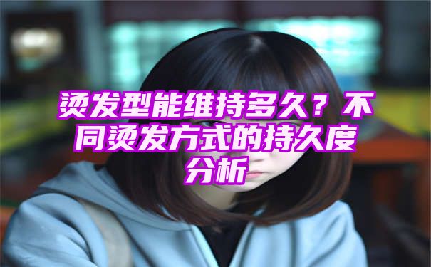 烫发型能维持多久？不同烫发方式的持久度分析