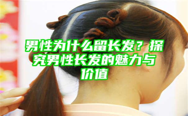 男性为什么留长发？探究男性长发的魅力与价值