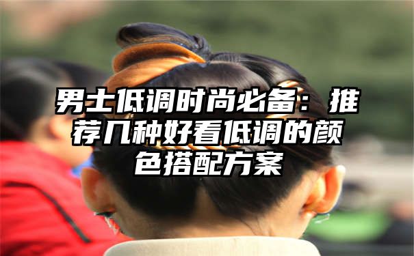 男士低调时尚必备：推荐几种好看低调的颜色搭配方案