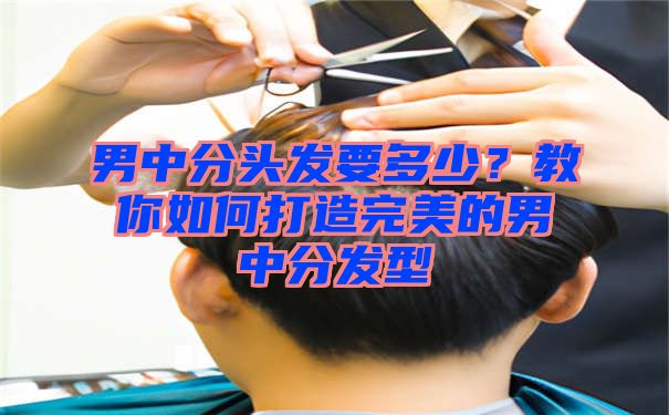 男中分头发要多少？教你如何打造完美的男中分发型