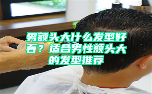 男额头大什么发型好看？适合男性额头大的发型推荐