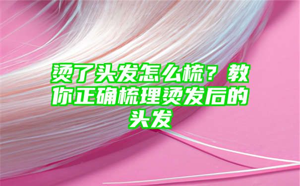 烫了头发怎么梳？教你正确梳理烫发后的头发