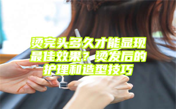 烫完头多久才能显现最佳效果？烫发后的护理和造型技巧