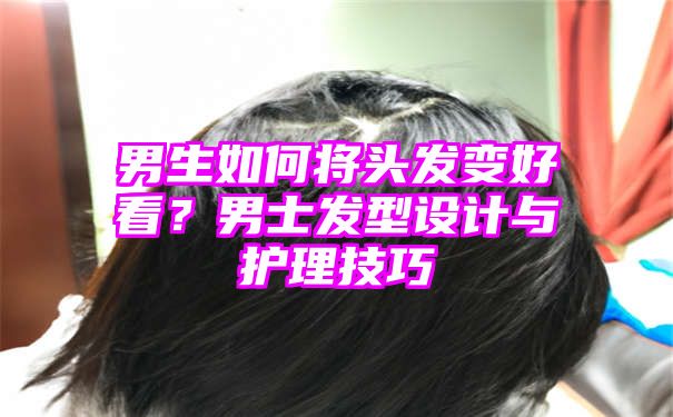 男生如何将头发变好看？男士发型设计与护理技巧