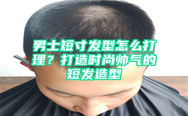 男士短寸发型怎么打理？打造时尚帅气的短发造型