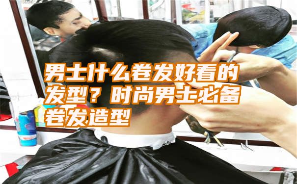 男士什么卷发好看的发型？时尚男士必备卷发造型