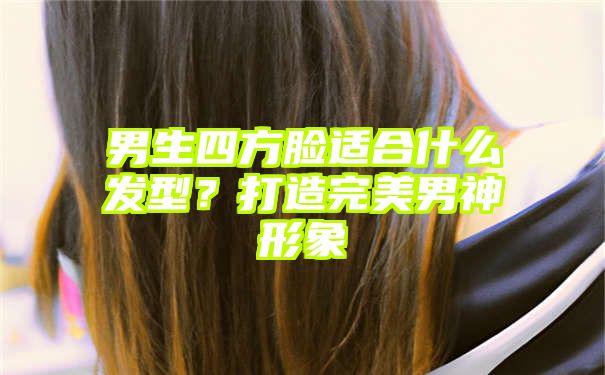 男生四方脸适合什么发型？打造完美男神形象