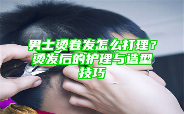 男士烫卷发怎么打理？烫发后的护理与造型技巧