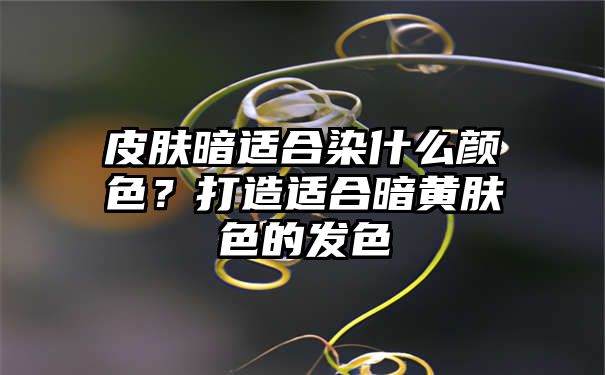 皮肤暗适合染什么颜色？打造适合暗黄肤色的发色