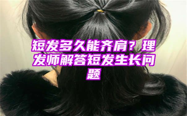 短发多久能齐肩？理发师解答短发生长问题