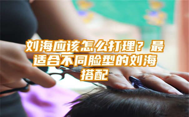 刘海应该怎么打理？最适合不同脸型的刘海搭配