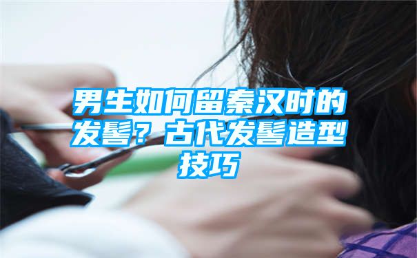 男生如何留秦汉时的发髻？古代发髻造型技巧