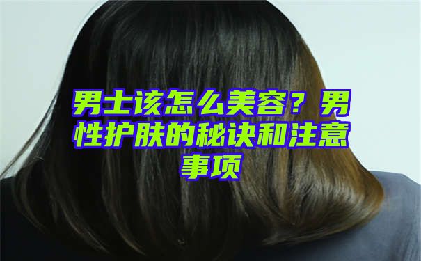 男士该怎么美容？男性护肤的秘诀和注意事项