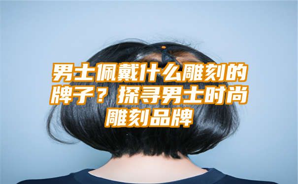 男士佩戴什么雕刻的牌子？探寻男士时尚雕刻品牌