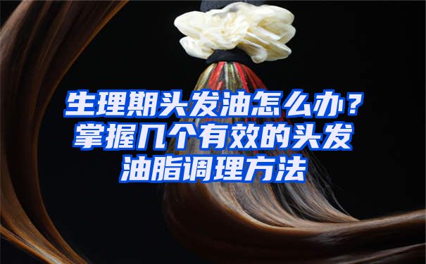 生理期头发油怎么办？掌握几个有效的头发油脂调理方法