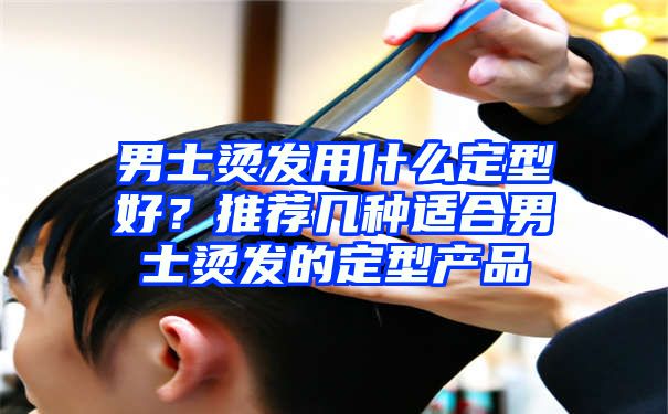 男士烫发用什么定型好？推荐几种适合男士烫发的定型产品