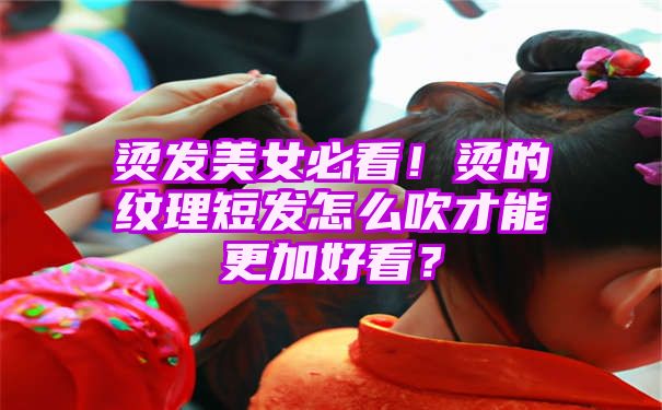 烫发美女必看！烫的纹理短发怎么吹才能更加好看？