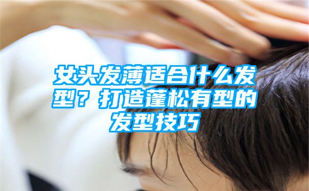 女头发薄适合什么发型？打造蓬松有型的发型技巧