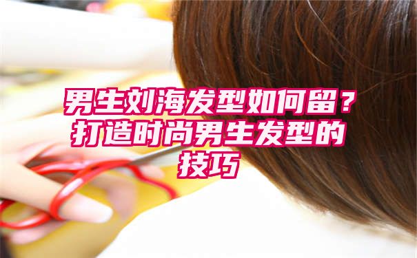 男生刘海发型如何留？打造时尚男生发型的技巧