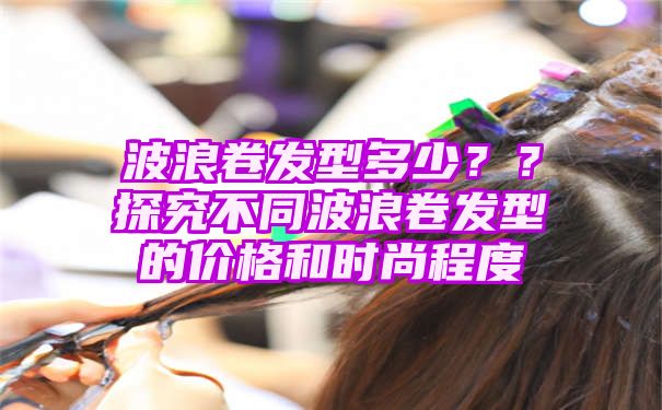 波浪卷发型多少？？探究不同波浪卷发型的价格和时尚程度