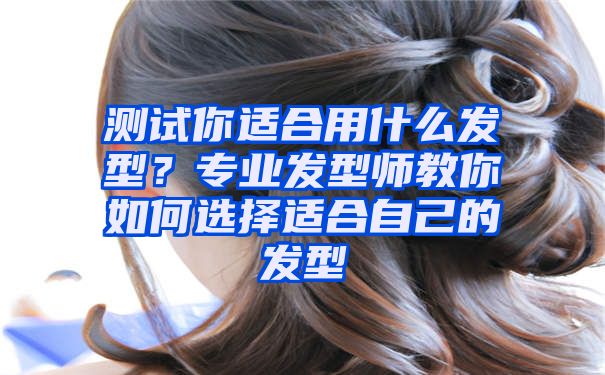 测试你适合用什么发型？专业发型师教你如何选择适合自己的发型