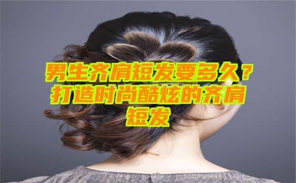 男生齐肩短发要多久？打造时尚酷炫的齐肩短发