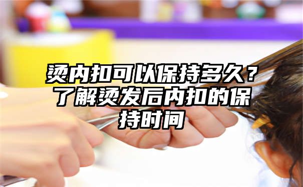 烫内扣可以保持多久？了解烫发后内扣的保持时间