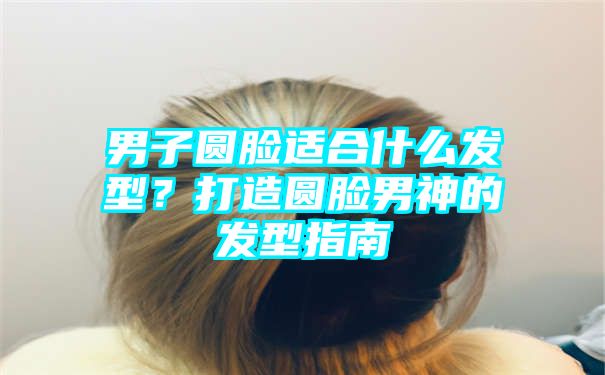 男子圆脸适合什么发型？打造圆脸男神的发型指南