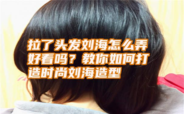 拉了头发刘海怎么弄好看吗？教你如何打造时尚刘海造型