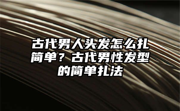 古代男人头发怎么扎简单？古代男性发型的简单扎法