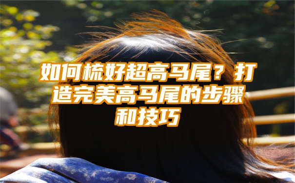 如何梳好超高马尾？打造完美高马尾的步骤和技巧