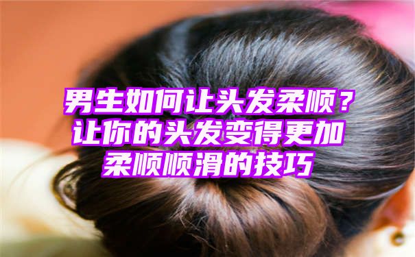 男生如何让头发柔顺？让你的头发变得更加柔顺顺滑的技巧