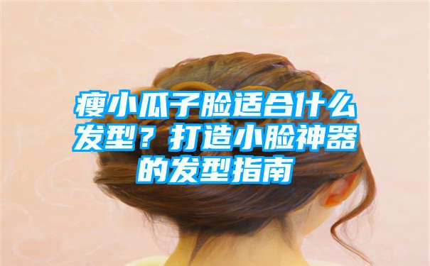 瘦小瓜子脸适合什么发型？打造小脸神器的发型指南