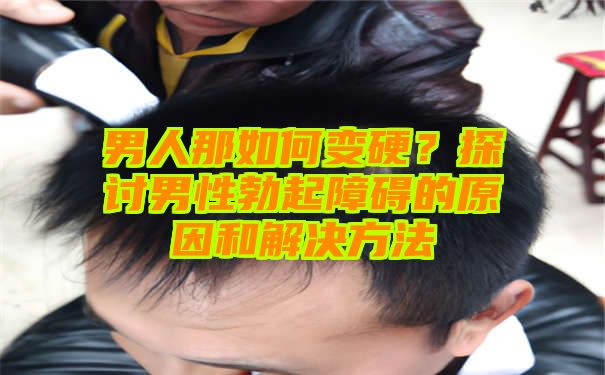 男人那如何变硬？探讨男性勃起障碍的原因和解决方法