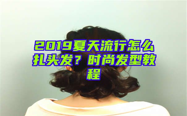 2019夏天流行怎么扎头发？时尚发型教程