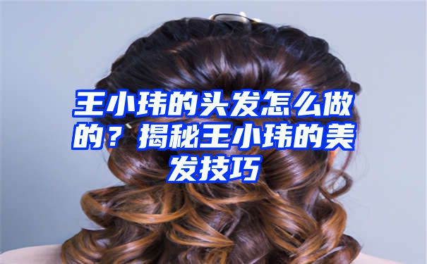 王小玮的头发怎么做的？揭秘王小玮的美发技巧