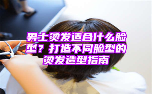 男士烫发适合什么脸型？打造不同脸型的烫发造型指南