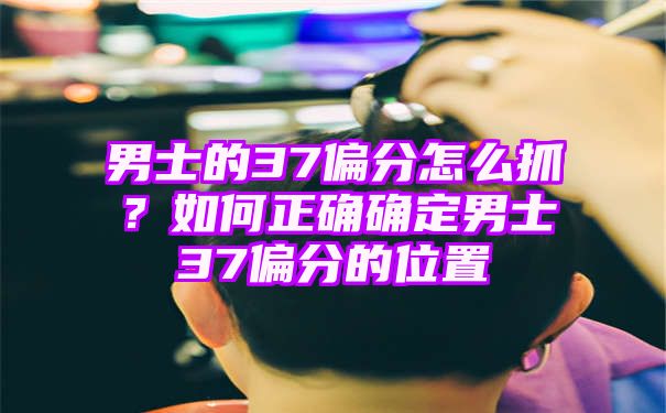 男士的37偏分怎么抓？如何正确确定男士37偏分的位置