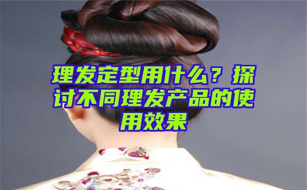 理发定型用什么？探讨不同理发产品的使用效果